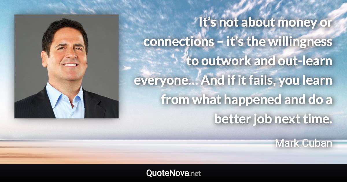 It’s not about money or connections – it’s the willingness to outwork and out-learn everyone… And if it fails, you learn from what happened and do a better job next time. - Mark Cuban quote