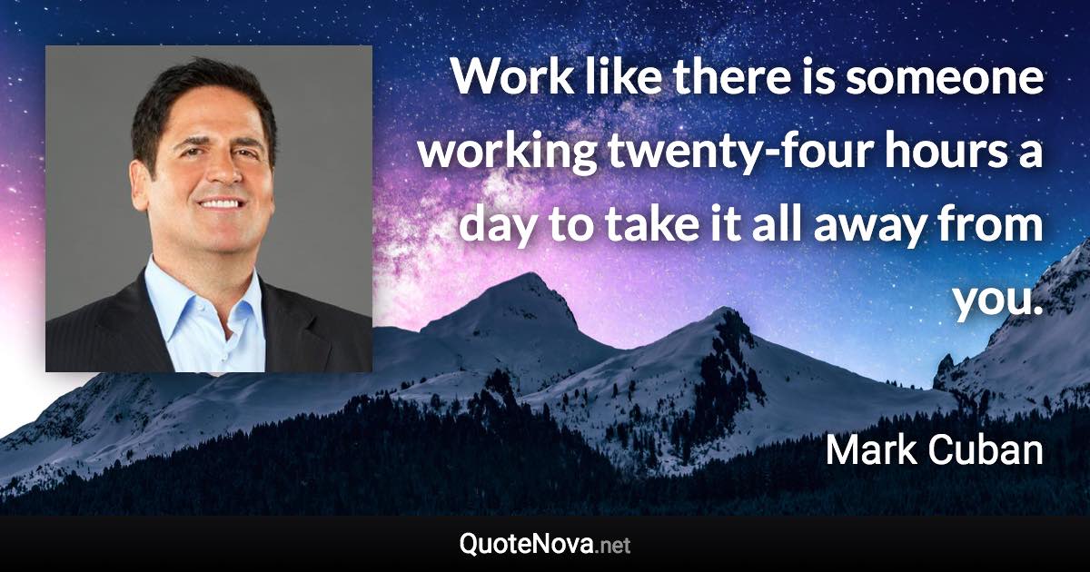 Work like there is someone working twenty-four hours a day to take it all away from you. - Mark Cuban quote