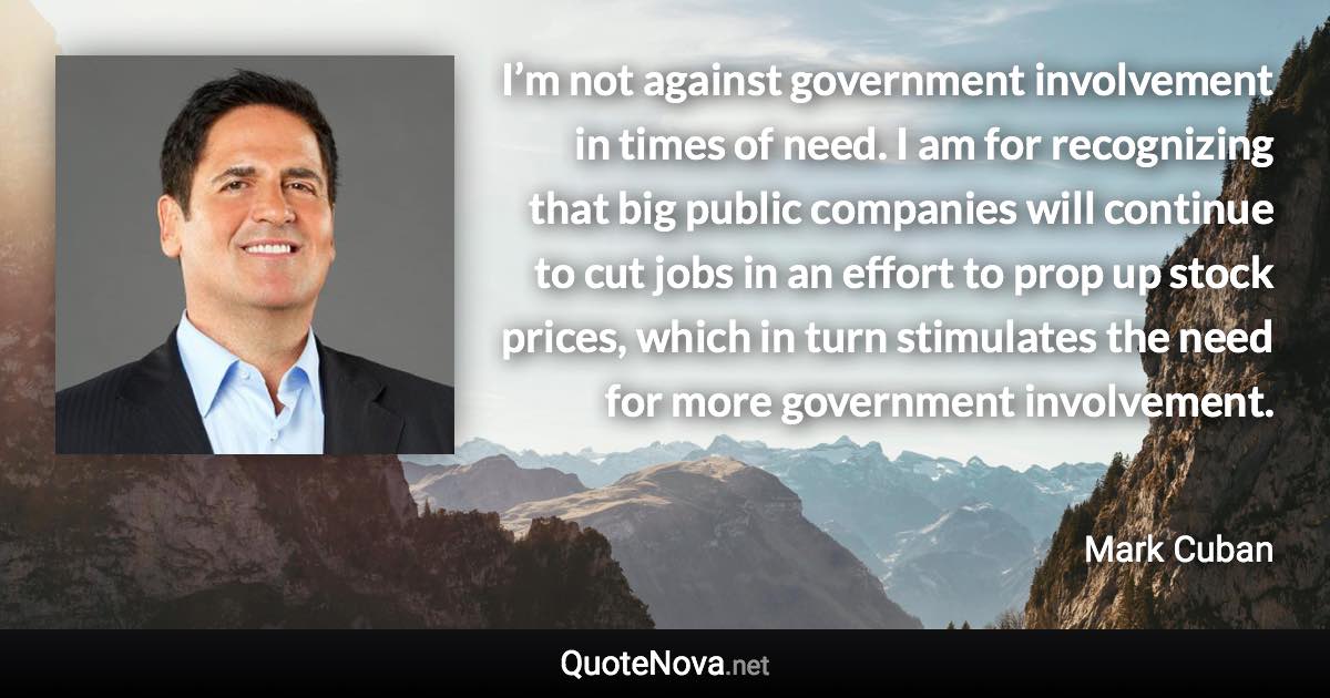 I’m not against government involvement in times of need. I am for recognizing that big public companies will continue to cut jobs in an effort to prop up stock prices, which in turn stimulates the need for more government involvement. - Mark Cuban quote