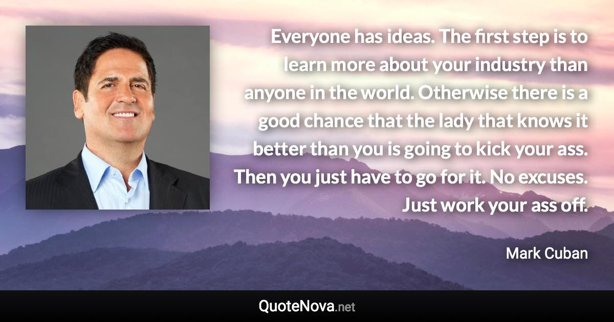 Everyone has ideas. The first step is to learn more about your industry than anyone in the world. Otherwise there is a good chance that the lady that knows it better than you is going to kick your ass. Then you just have to go for it. No excuses. Just work your ass off. - Mark Cuban quote