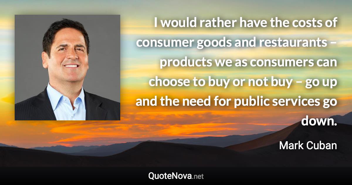 I would rather have the costs of consumer goods and restaurants – products we as consumers can choose to buy or not buy – go up and the need for public services go down. - Mark Cuban quote