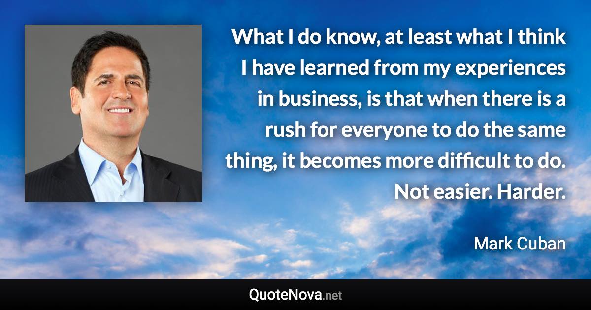 What I do know, at least what I think I have learned from my experiences in business, is that when there is a rush for everyone to do the same thing, it becomes more difficult to do. Not easier. Harder. - Mark Cuban quote