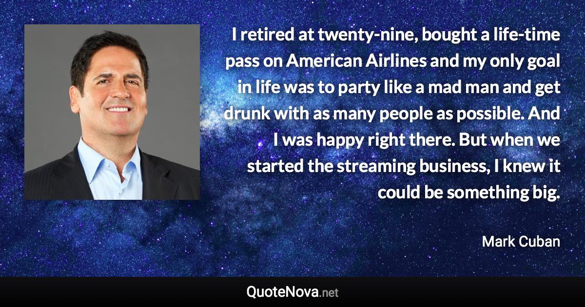 I retired at twenty-nine, bought a life-time pass on American Airlines and my only goal in life was to party like a mad man and get drunk with as many people as possible. And I was happy right there. But when we started the streaming business, I knew it could be something big. - Mark Cuban quote