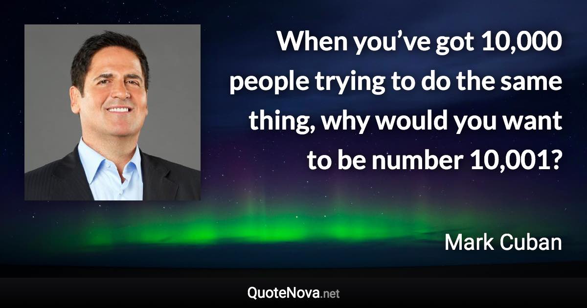 When you’ve got 10,000 people trying to do the same thing, why would you want to be number 10,001? - Mark Cuban quote