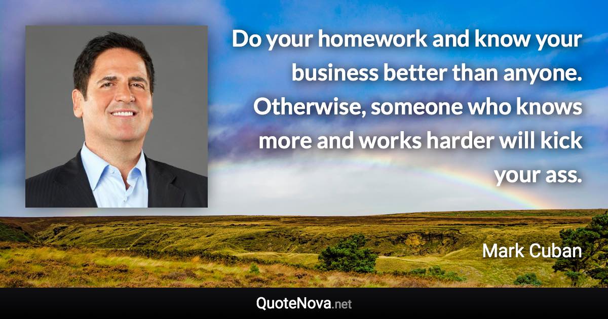 Do your homework and know your business better than anyone. Otherwise, someone who knows more and works harder will kick your ass. - Mark Cuban quote