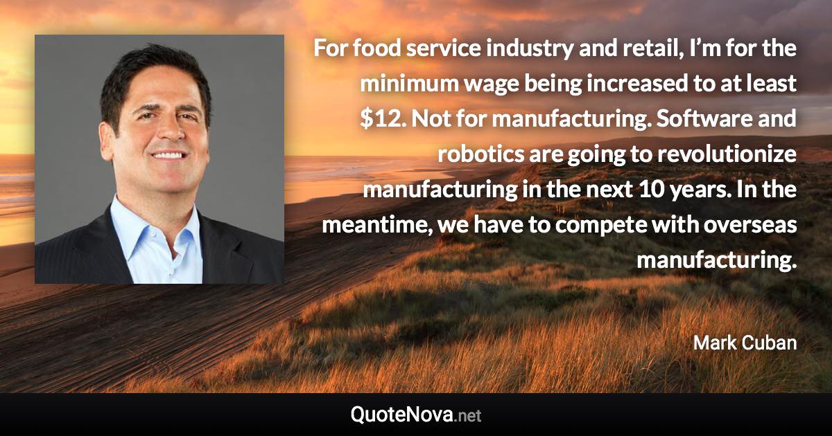 For food service industry and retail, I’m for the minimum wage being increased to at least $12. Not for manufacturing. Software and robotics are going to revolutionize manufacturing in the next 10 years. In the meantime, we have to compete with overseas manufacturing. - Mark Cuban quote