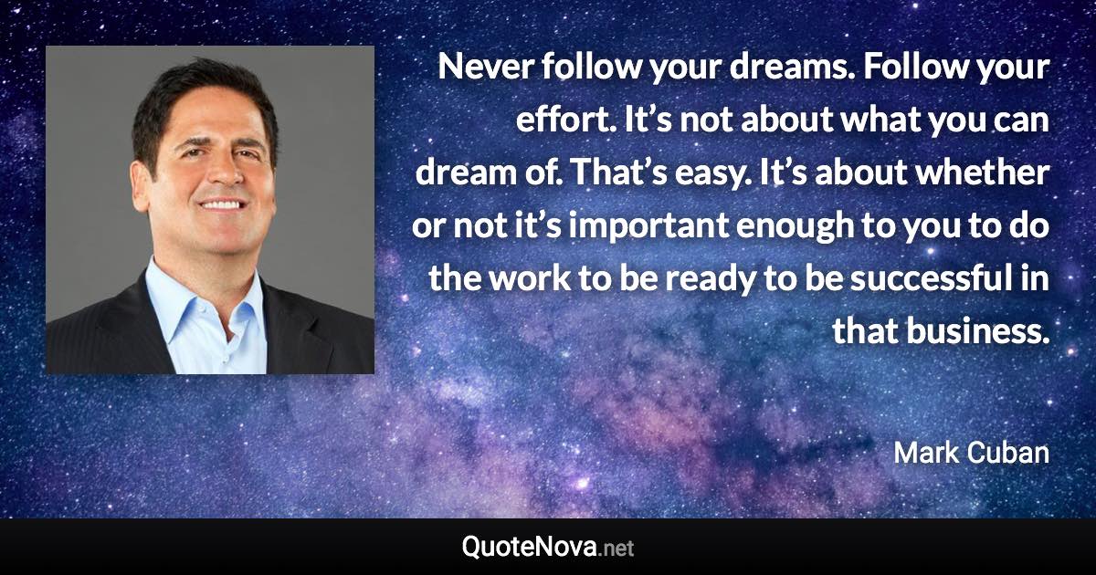 Never follow your dreams. Follow your effort. It’s not about what you can dream of. That’s easy. It’s about whether or not it’s important enough to you to do the work to be ready to be successful in that business. - Mark Cuban quote