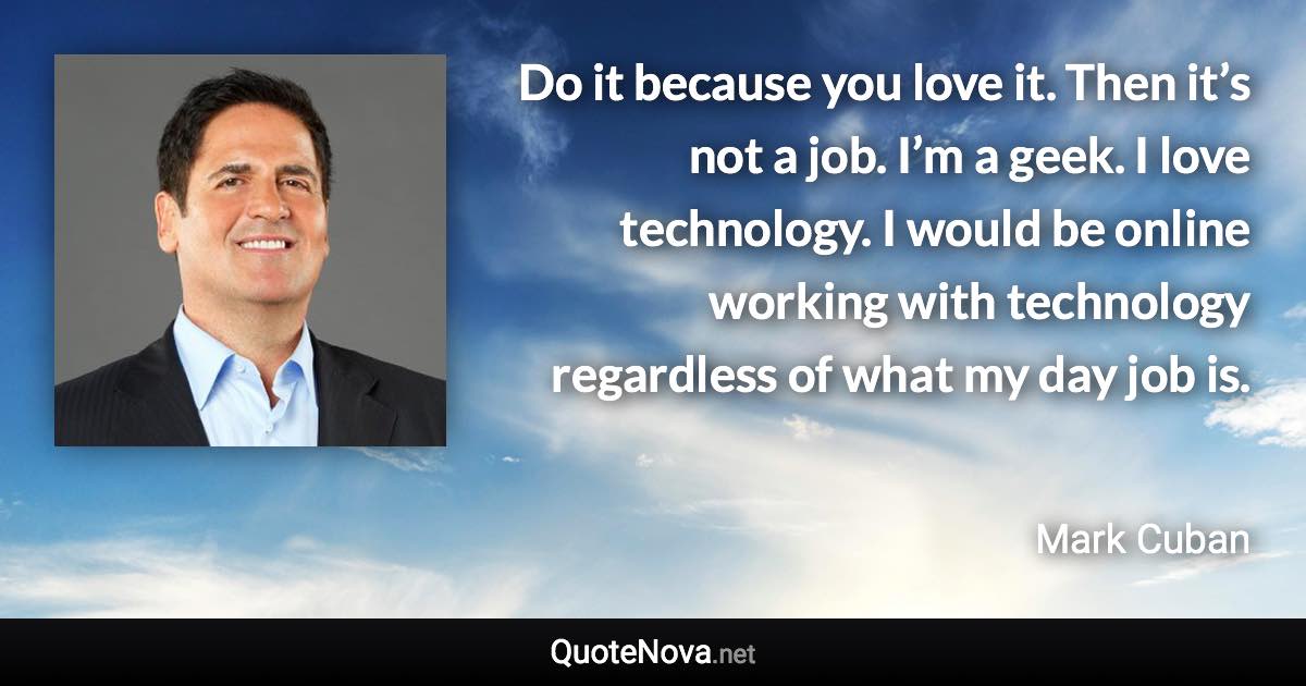 Do it because you love it. Then it’s not a job. I’m a geek. I love technology. I would be online working with technology regardless of what my day job is. - Mark Cuban quote