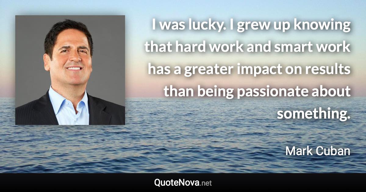I was lucky. I grew up knowing that hard work and smart work has a greater impact on results than being passionate about something. - Mark Cuban quote
