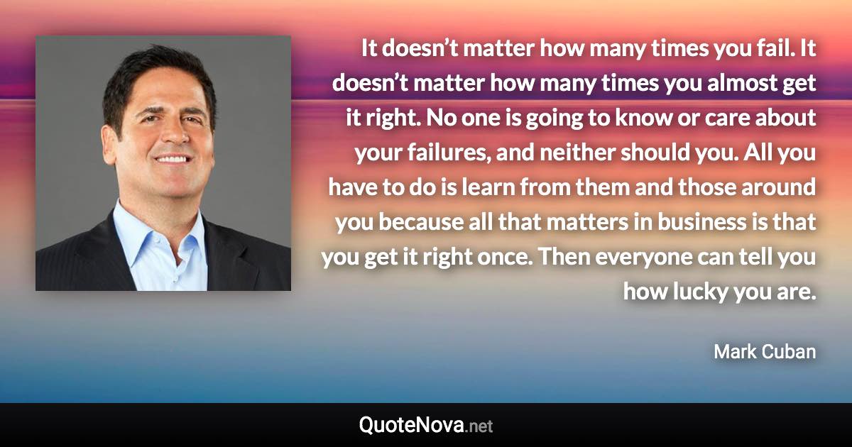 It doesn’t matter how many times you fail. It doesn’t matter how many times you almost get it right. No one is going to know or care about your failures, and neither should you. All you have to do is learn from them and those around you because all that matters in business is that you get it right once. Then everyone can tell you how lucky you are. - Mark Cuban quote