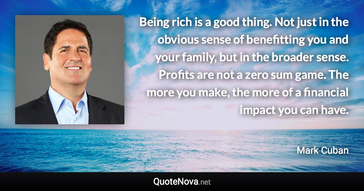 Being rich is a good thing. Not just in the obvious sense of benefitting you and your family, but in the broader sense. Profits are not a zero sum game. The more you make, the more of a financial impact you can have. - Mark Cuban quote