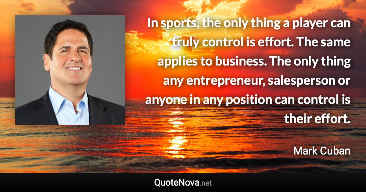 In sports, the only thing a player can truly control is effort. The same applies to business. The only thing any entrepreneur, salesperson or anyone in any position can control is their effort. - Mark Cuban quote