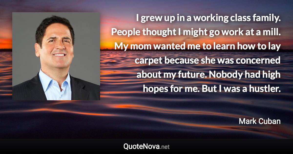 I grew up in a working class family. People thought I might go work at a mill. My mom wanted me to learn how to lay carpet because she was concerned about my future. Nobody had high hopes for me. But I was a hustler. - Mark Cuban quote