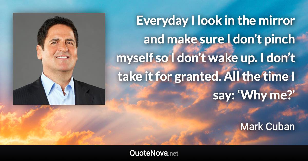 Everyday I look in the mirror and make sure I don’t pinch myself so I don’t wake up. I don’t take it for granted. All the time I say: ‘Why me?’ - Mark Cuban quote