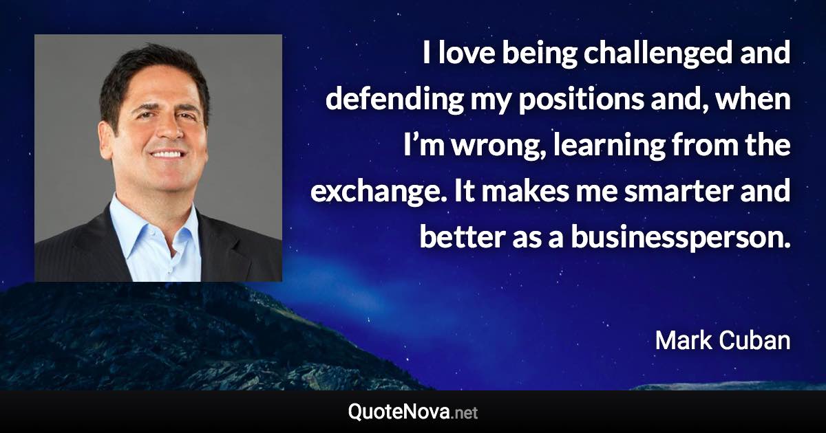 I love being challenged and defending my positions and, when I’m wrong, learning from the exchange. It makes me smarter and better as a businessperson. - Mark Cuban quote