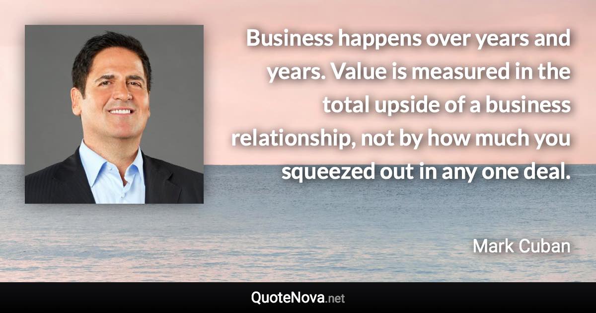 Business happens over years and years. Value is measured in the total upside of a business relationship, not by how much you squeezed out in any one deal. - Mark Cuban quote