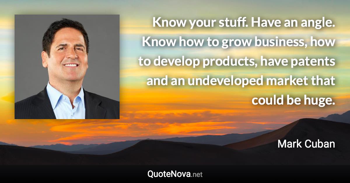 Know your stuff. Have an angle. Know how to grow business, how to develop products, have patents and an undeveloped market that could be huge. - Mark Cuban quote