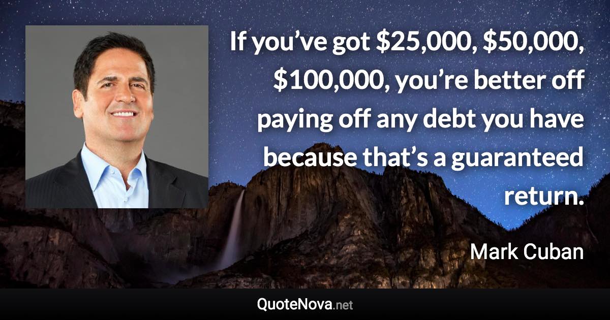 If you’ve got $25,000, $50,000, $100,000, you’re better off paying off any debt you have because that’s a guaranteed return. - Mark Cuban quote