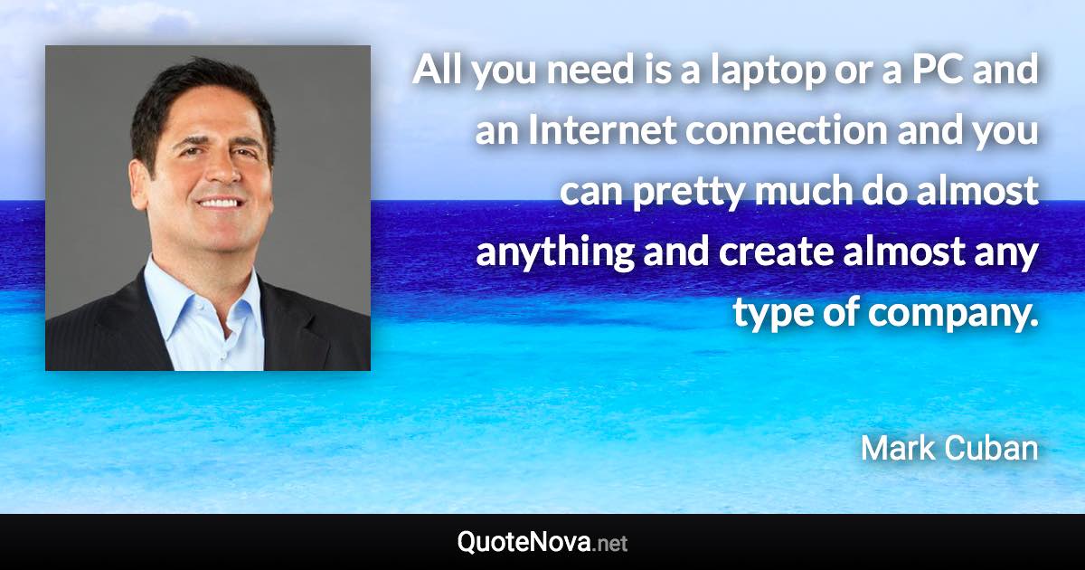 All you need is a laptop or a PC and an Internet connection and you can pretty much do almost anything and create almost any type of company. - Mark Cuban quote