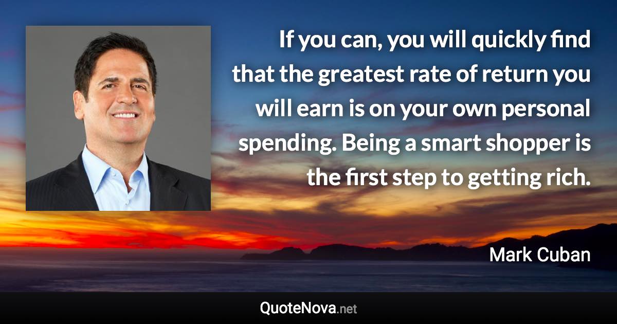 If you can, you will quickly find that the greatest rate of return you will earn is on your own personal spending. Being a smart shopper is the first step to getting rich. - Mark Cuban quote