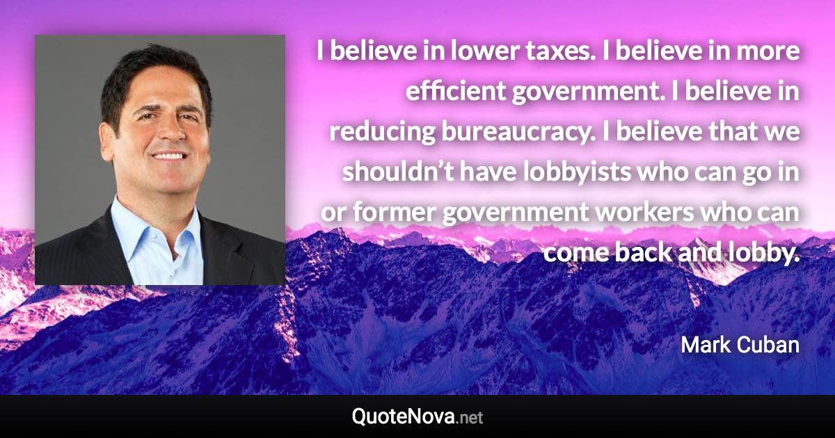 I believe in lower taxes. I believe in more efficient government. I believe in reducing bureaucracy. I believe that we shouldn’t have lobbyists who can go in or former government workers who can come back and lobby. - Mark Cuban quote