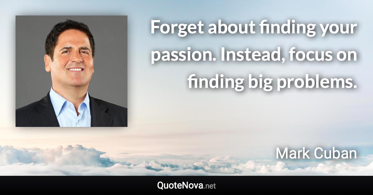 Forget about finding your passion. Instead, focus on finding big problems. - Mark Cuban quote
