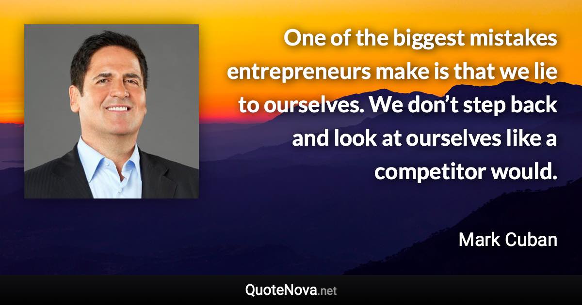One of the biggest mistakes entrepreneurs make is that we lie to ourselves. We don’t step back and look at ourselves like a competitor would. - Mark Cuban quote