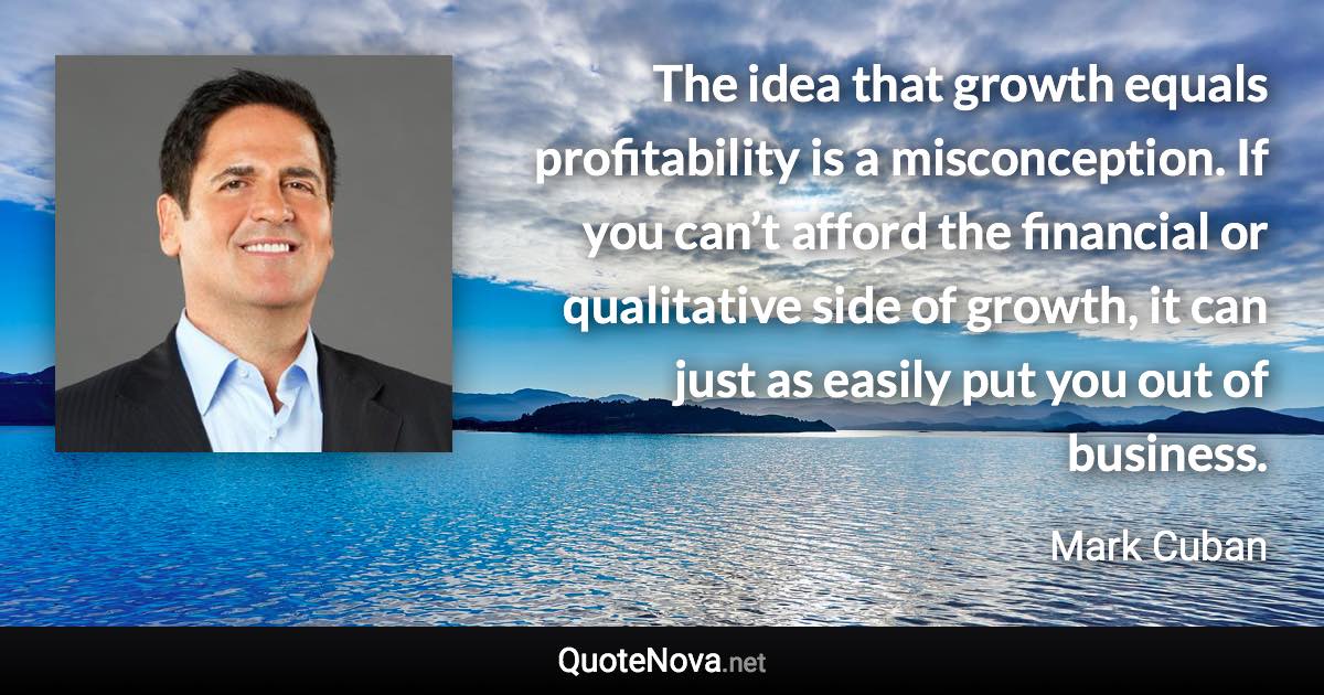 The idea that growth equals profitability is a misconception. If you can’t afford the financial or qualitative side of growth, it can just as easily put you out of business. - Mark Cuban quote