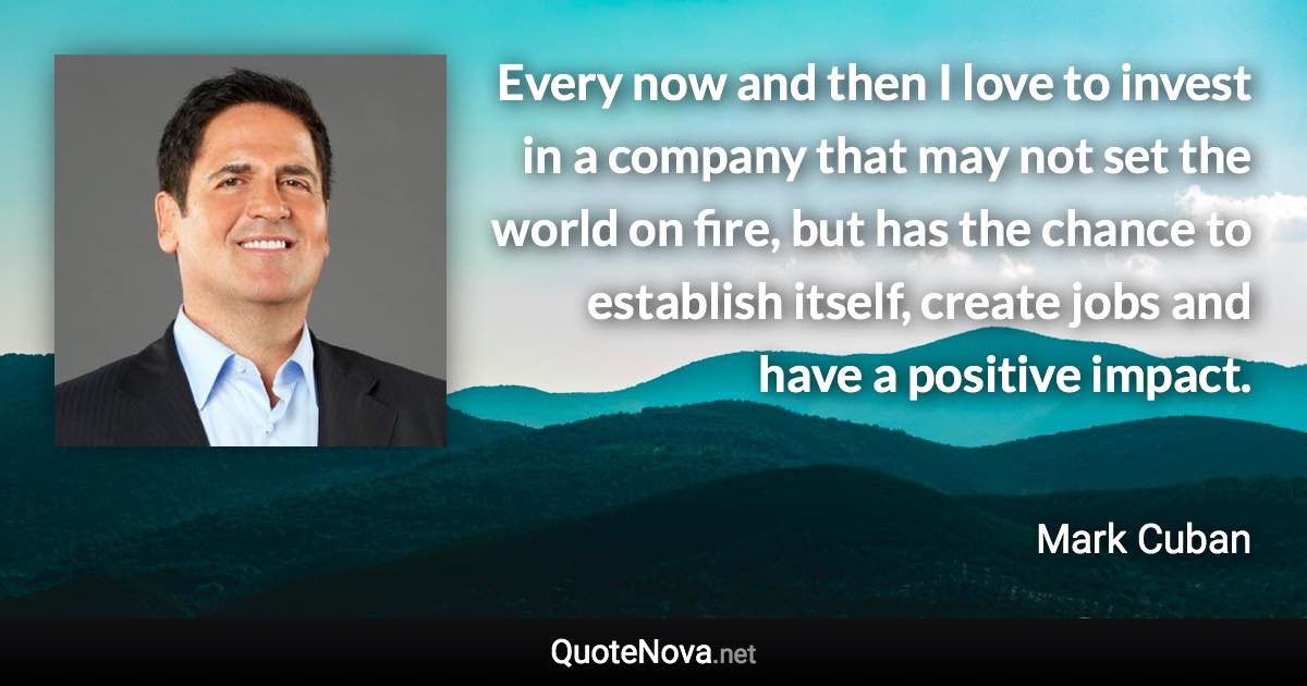 Every now and then I love to invest in a company that may not set the world on fire, but has the chance to establish itself, create jobs and have a positive impact. - Mark Cuban quote