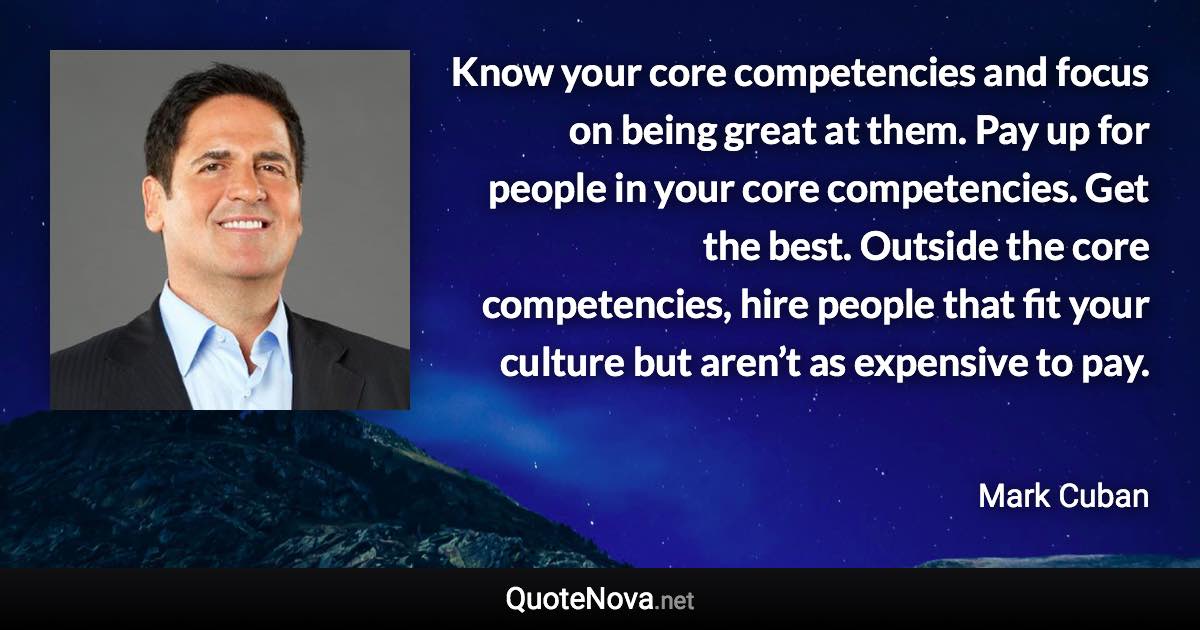 Know your core competencies and focus on being great at them. Pay up for people in your core competencies. Get the best. Outside the core competencies, hire people that fit your culture but aren’t as expensive to pay. - Mark Cuban quote