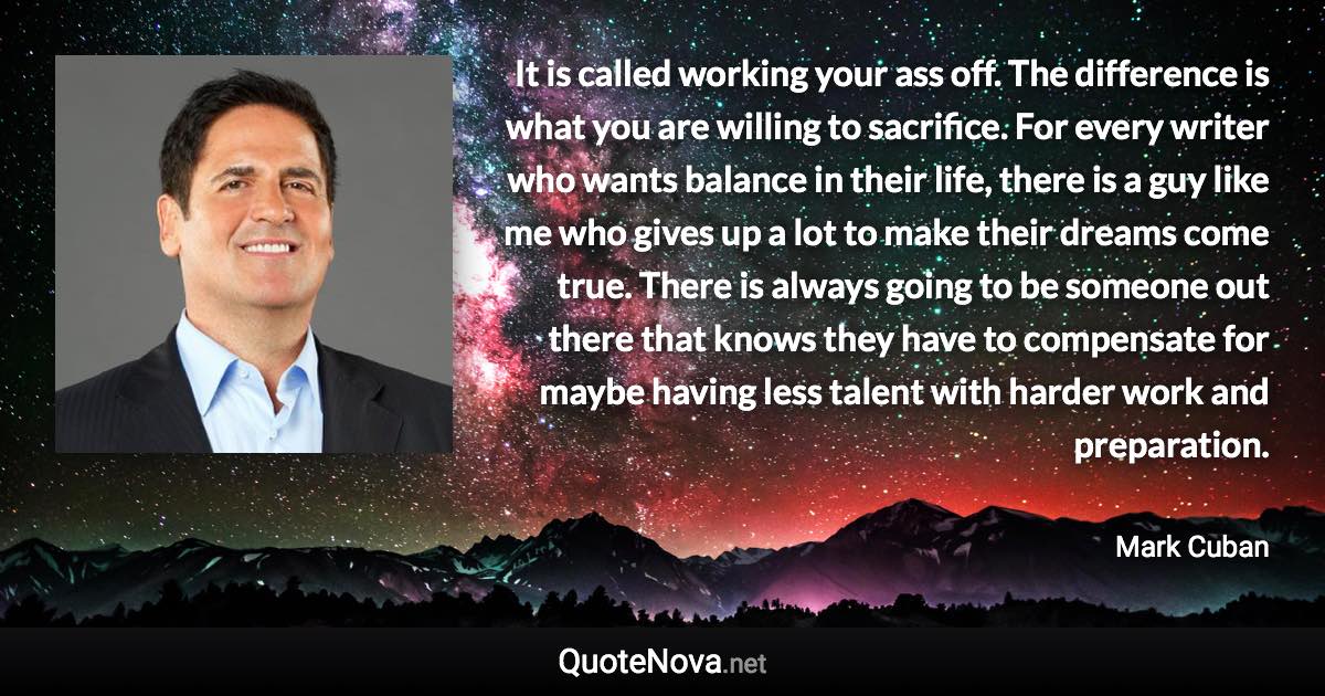 It is called working your ass off. The difference is what you are willing to sacrifice. For every writer who wants balance in their life, there is a guy like me who gives up a lot to make their dreams come true. There is always going to be someone out there that knows they have to compensate for maybe having less talent with harder work and preparation. - Mark Cuban quote