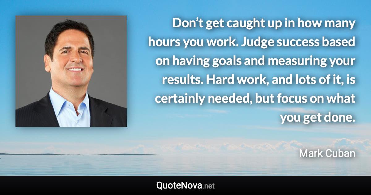 Don’t get caught up in how many hours you work. Judge success based on having goals and measuring your results. Hard work, and lots of it, is certainly needed, but focus on what you get done. - Mark Cuban quote