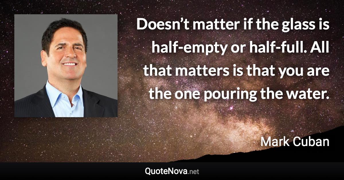 Doesn’t matter if the glass is half-empty or half-full. All that matters is that you are the one pouring the water. - Mark Cuban quote