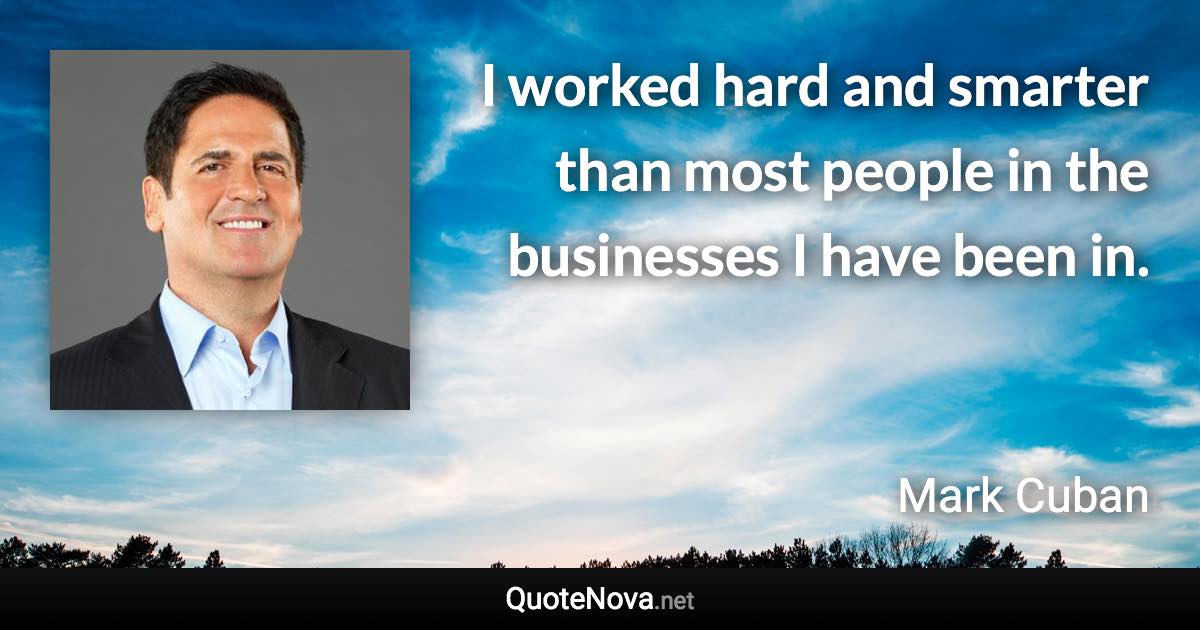 I worked hard and smarter than most people in the businesses I have been in. - Mark Cuban quote