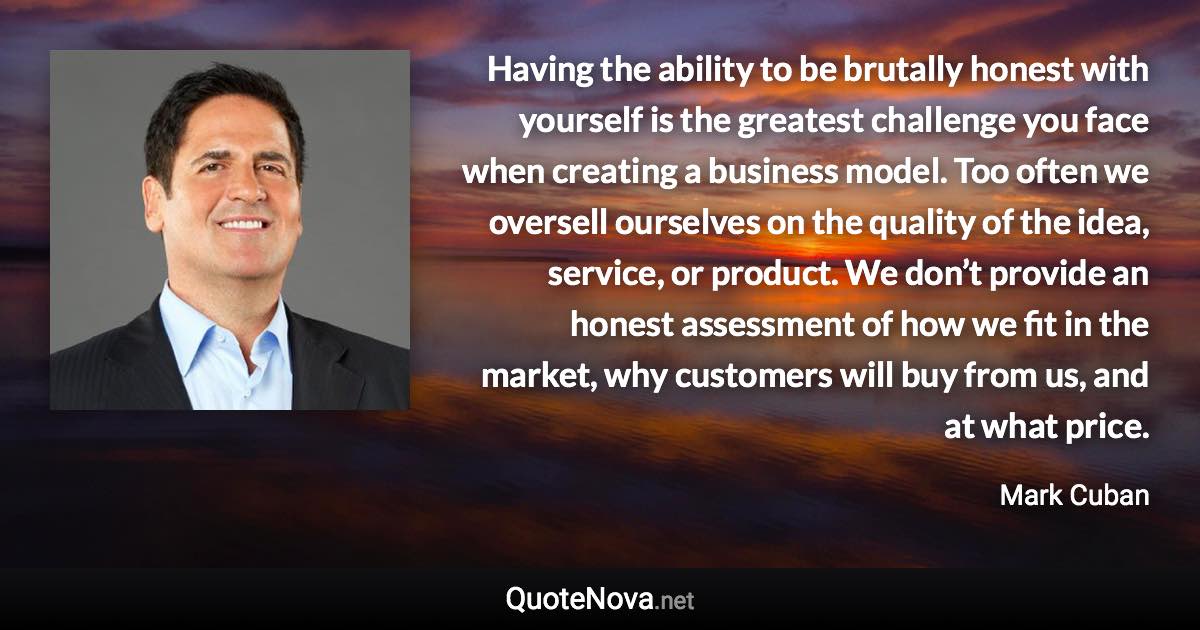 Having the ability to be brutally honest with yourself is the greatest challenge you face when creating a business model. Too often we oversell ourselves on the quality of the idea, service, or product. We don’t provide an honest assessment of how we fit in the market, why customers will buy from us, and at what price. - Mark Cuban quote