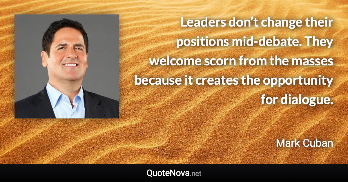 Leaders don’t change their positions mid-debate. They welcome scorn from the masses because it creates the opportunity for dialogue. - Mark Cuban quote