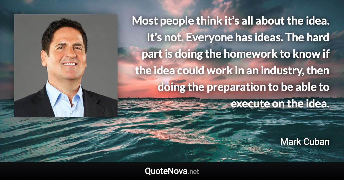 Most people think it’s all about the idea. It’s not. Everyone has ideas. The hard part is doing the homework to know if the idea could work in an industry, then doing the preparation to be able to execute on the idea. - Mark Cuban quote