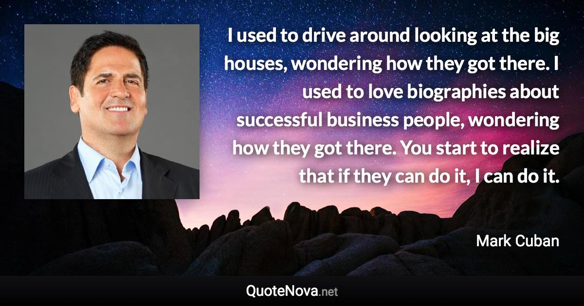 I used to drive around looking at the big houses, wondering how they got there. I used to love biographies about successful business people, wondering how they got there. You start to realize that if they can do it, I can do it. - Mark Cuban quote