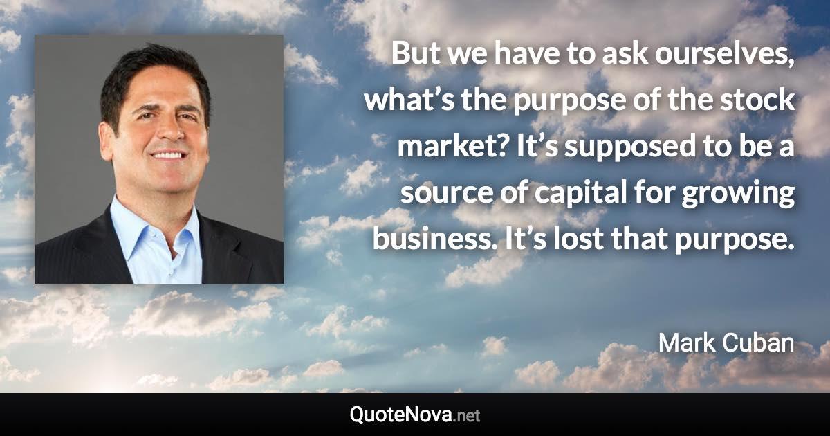 But we have to ask ourselves, what’s the purpose of the stock market? It’s supposed to be a source of capital for growing business. It’s lost that purpose. - Mark Cuban quote