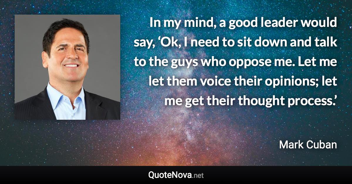 In my mind, a good leader would say, ‘Ok, I need to sit down and talk to the guys who oppose me. Let me let them voice their opinions; let me get their thought process.’ - Mark Cuban quote