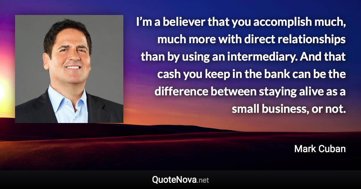 I’m a believer that you accomplish much, much more with direct relationships than by using an intermediary. And that cash you keep in the bank can be the difference between staying alive as a small business, or not. - Mark Cuban quote