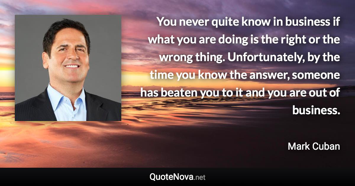 You never quite know in business if what you are doing is the right or the wrong thing. Unfortunately, by the time you know the answer, someone has beaten you to it and you are out of business. - Mark Cuban quote