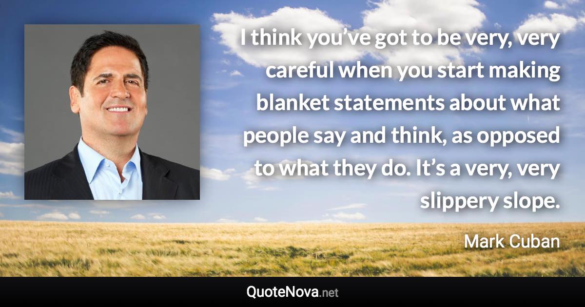 I think you’ve got to be very, very careful when you start making blanket statements about what people say and think, as opposed to what they do. It’s a very, very slippery slope. - Mark Cuban quote