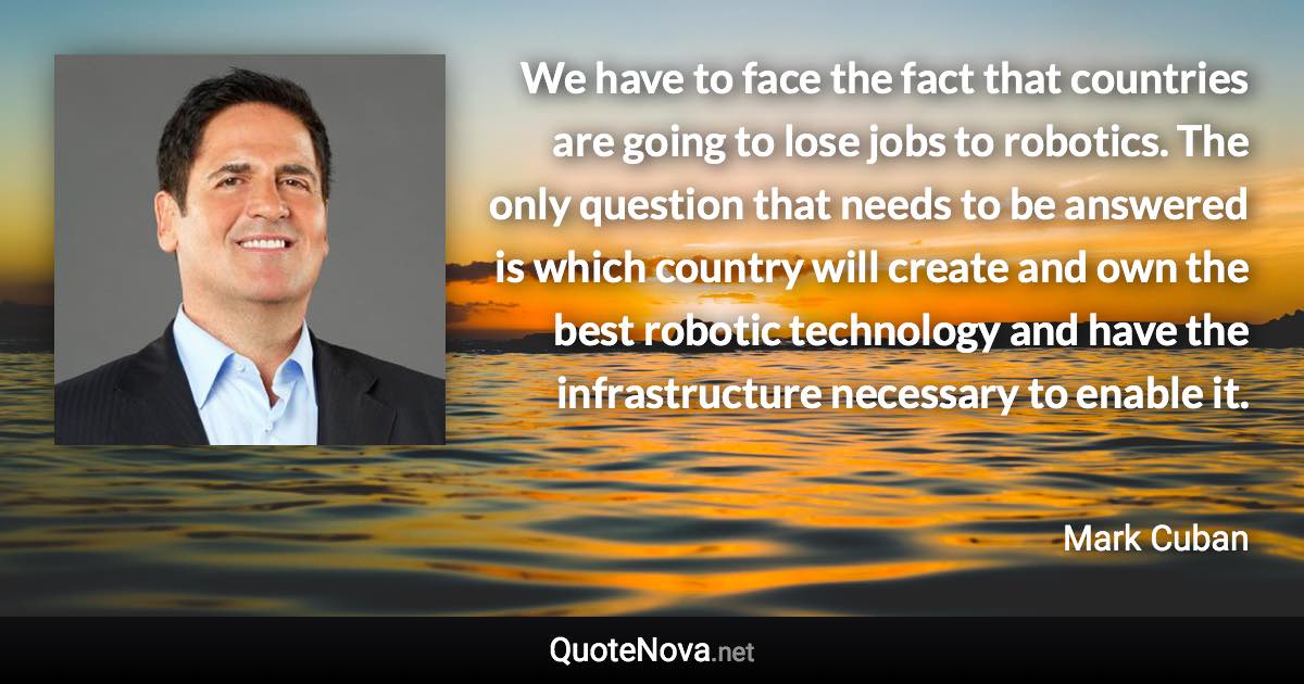 We have to face the fact that countries are going to lose jobs to robotics. The only question that needs to be answered is which country will create and own the best robotic technology and have the infrastructure necessary to enable it. - Mark Cuban quote