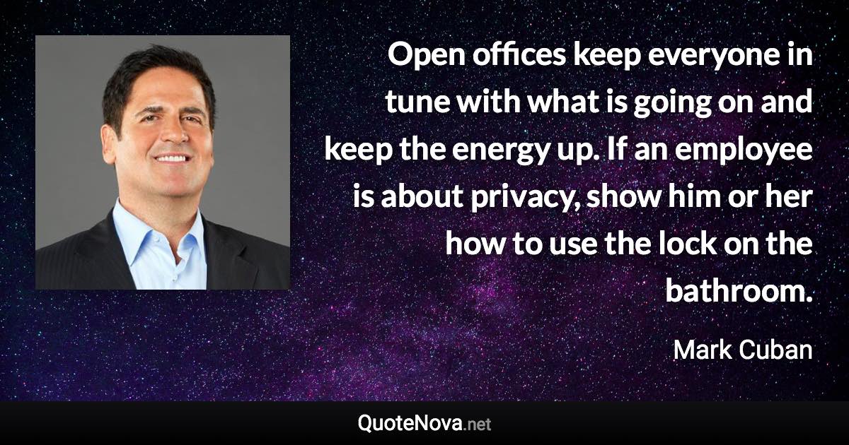 Open offices keep everyone in tune with what is going on and keep the energy up. If an employee is about privacy, show him or her how to use the lock on the bathroom. - Mark Cuban quote