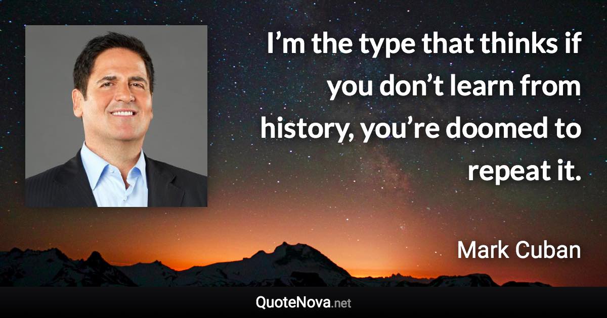 I’m the type that thinks if you don’t learn from history, you’re doomed to repeat it. - Mark Cuban quote