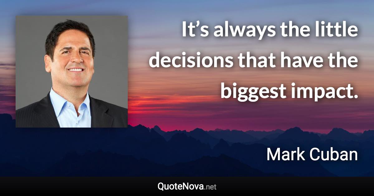 It’s always the little decisions that have the biggest impact. - Mark Cuban quote