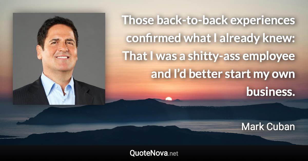 Those back-to-back experiences confirmed what I already knew: That I was a shitty-ass employee and I’d better start my own business. - Mark Cuban quote