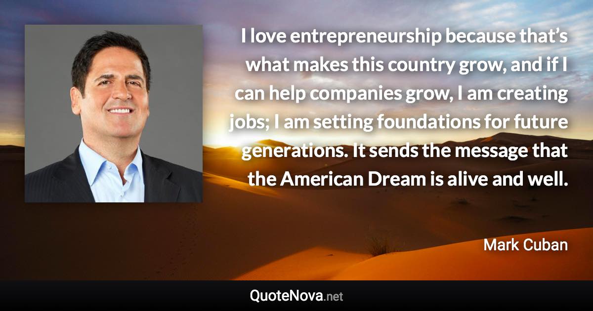 I love entrepreneurship because that’s what makes this country grow, and if I can help companies grow, I am creating jobs; I am setting foundations for future generations. It sends the message that the American Dream is alive and well. - Mark Cuban quote