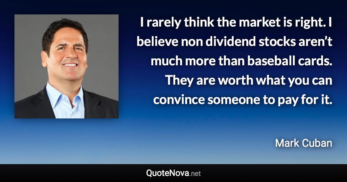 I rarely think the market is right. I believe non dividend stocks aren’t much more than baseball cards. They are worth what you can convince someone to pay for it. - Mark Cuban quote